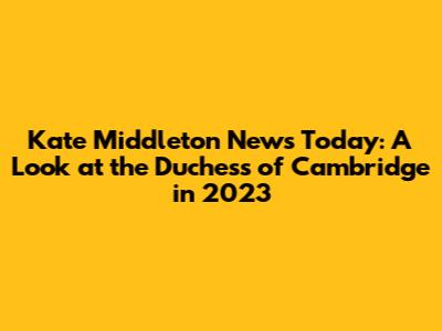 Kate Middleton News Today: A Look at the Duchess of Cambridge in 2023