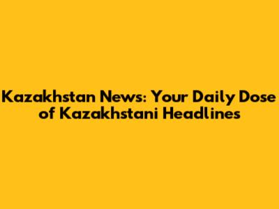 Kazakhstan News: Your Daily Dose of Kazakhstani Headlines