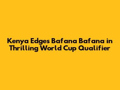 Kenya Edges Bafana Bafana in Thrilling World Cup Qualifier
