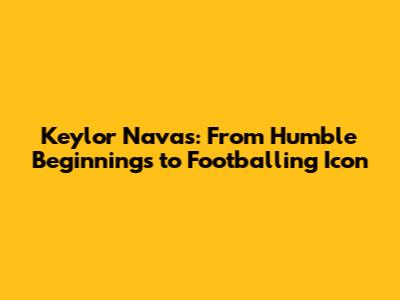 Keylor Navas: From Humble Beginnings to Footballing Icon