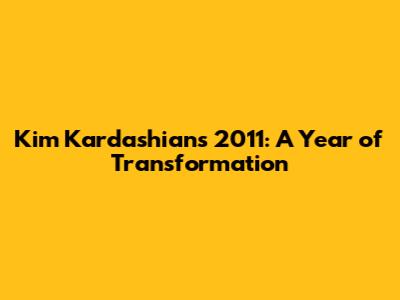 Kim Kardashian's 2011: A Year of Transformation