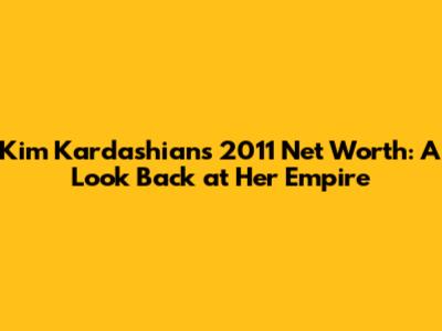 Kim Kardashian's 2011 Net Worth: A Look Back at Her Empire