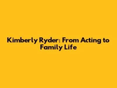Kimberly Ryder: From Acting to Family Life