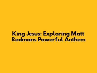 King Jesus: Exploring Matt Redman's Powerful Anthem