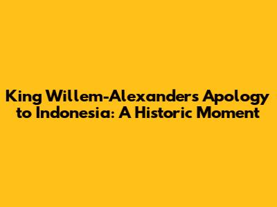 King Willem-Alexander's Apology to Indonesia: A Historic Moment