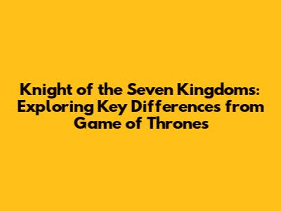 Knight of the Seven Kingdoms: Exploring Key Differences from Game of Thrones