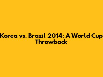 Korea vs. Brazil 2014: A World Cup Throwback