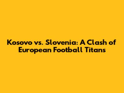Kosovo vs. Slovenia: A Clash of European Football Titans