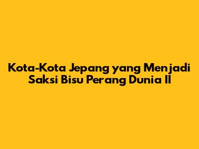 Kota-Kota Jepang yang Menjadi Saksi Bisu Perang Dunia II