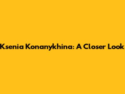 Ksenia Konanykhina: A Closer Look