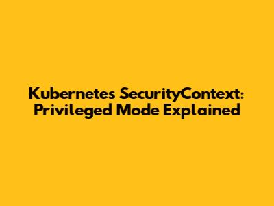 Kubernetes SecurityContext: Privileged Mode Explained