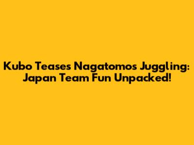 Kubo Teases Nagatomo's Juggling: Japan Team Fun Unpacked!
