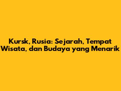 Kursk, Rusia: Sejarah, Tempat Wisata, dan Budaya yang Menarik