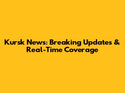 Kursk News: Breaking Updates & Real-Time Coverage