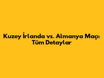 Kuzey İrlanda vs. Almanya Maçı: Tüm Detaylar