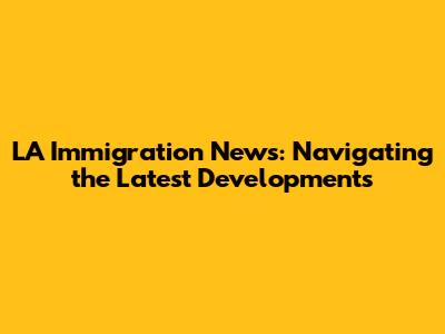 LA Immigration News: Navigating the Latest Developments