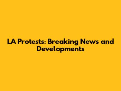 LA Protests: Breaking News and Developments