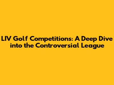LIV Golf Competitions: A Deep Dive into the Controversial League