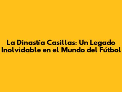 La Dinastía Casillas: Un Legado Inolvidable en el Mundo del Fútbol