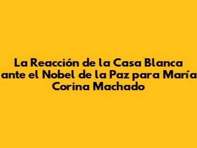 La Reacción de la Casa Blanca ante el Nobel de la Paz para María Corina Machado