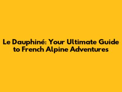 Le Dauphiné: Your Ultimate Guide to French Alpine Adventures