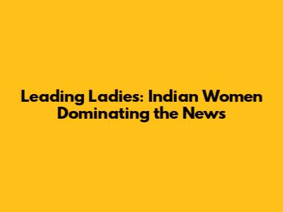 Leading Ladies: Indian Women Dominating the News
