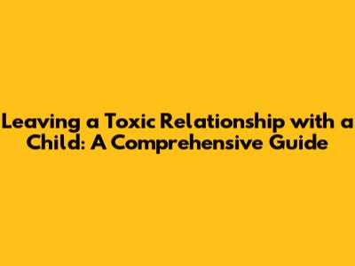Leaving a Toxic Relationship with a Child: A Comprehensive Guide