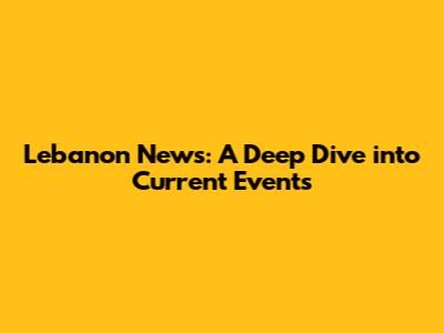 Lebanon News: A Deep Dive into Current Events