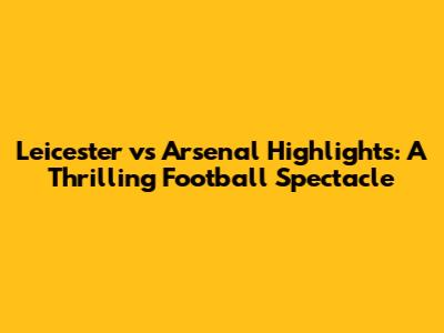 Leicester vs Arsenal Highlights: A Thrilling Football Spectacle