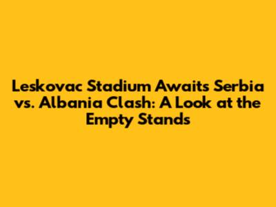 Leskovac Stadium Awaits Serbia vs. Albania Clash: A Look at the Empty Stands