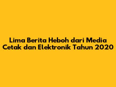 Lima Berita Heboh dari Media Cetak dan Elektronik Tahun 2020