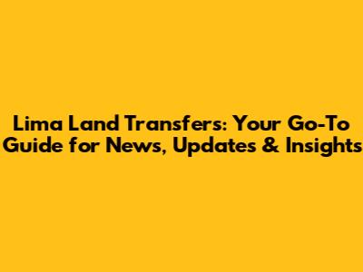 Lima Land Transfers: Your Go-To Guide for News, Updates & Insights