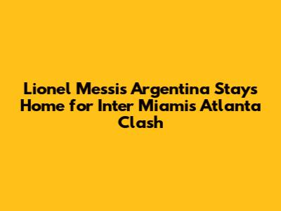 Lionel Messi's Argentina Stays Home for Inter Miami's Atlanta Clash
