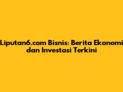 Liputan6.com Bisnis: Berita Ekonomi dan Investasi Terkini