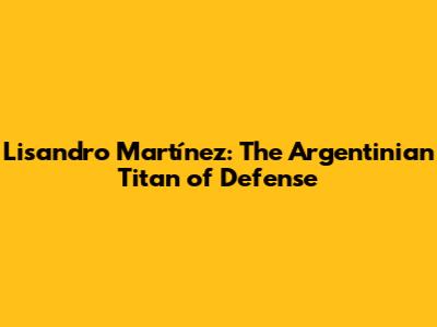 Lisandro Martínez: The Argentinian Titan of Defense