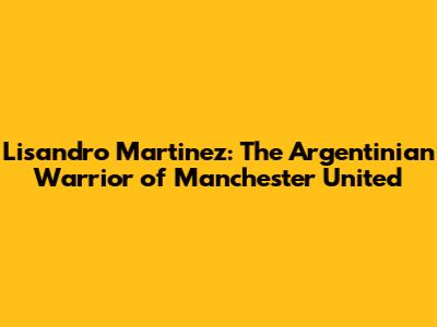 Lisandro Martinez: The Argentinian Warrior of Manchester United