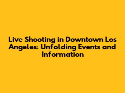 Live Shooting in Downtown Los Angeles: Unfolding Events and Information