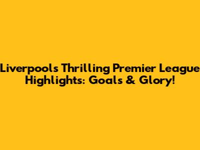 Liverpool's Thrilling Premier League Highlights: Goals & Glory!
