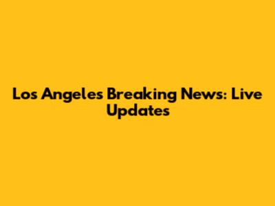 Los Angeles Breaking News: Live Updates