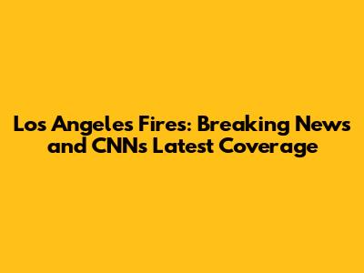 Los Angeles Fires: Breaking News and CNN's Latest Coverage