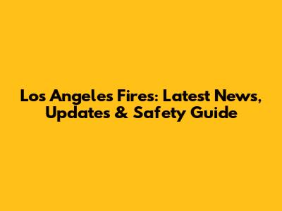 Los Angeles Fires: Latest News, Updates & Safety Guide
