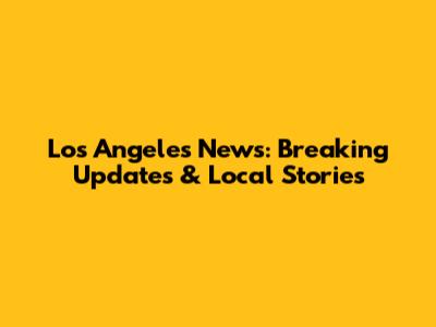 Los Angeles News: Breaking Updates & Local Stories