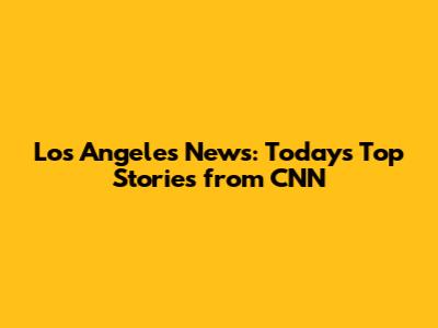 Los Angeles News: Today's Top Stories from CNN