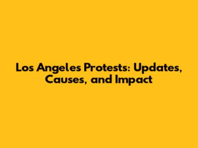 Los Angeles Protests: Updates, Causes, and Impact