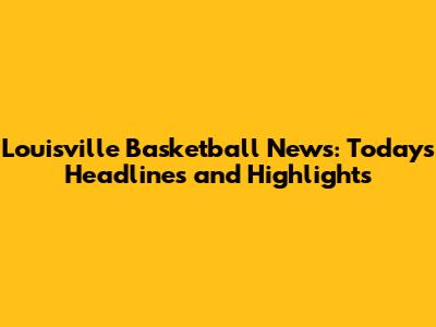 Louisville Basketball News: Today's Headlines and Highlights