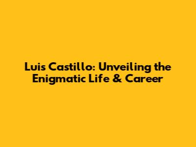 Luis Castillo: Unveiling the Enigmatic Life & Career