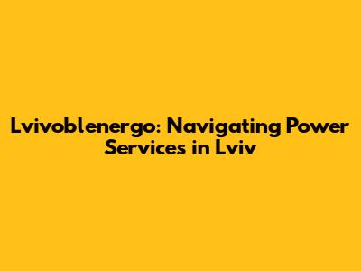 Lvivoblenergo: Navigating Power Services in Lviv