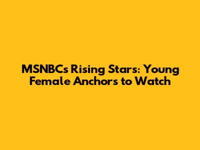 MSNBC's Rising Stars: Young Female Anchors to Watch