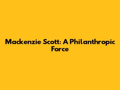Mackenzie Scott: A Philanthropic Force