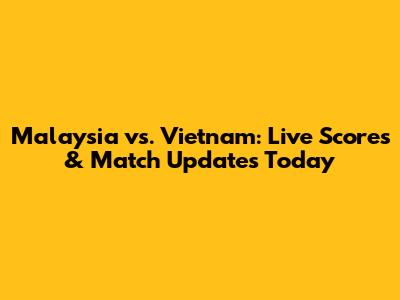 Malaysia vs. Vietnam: Live Scores & Match Updates Today